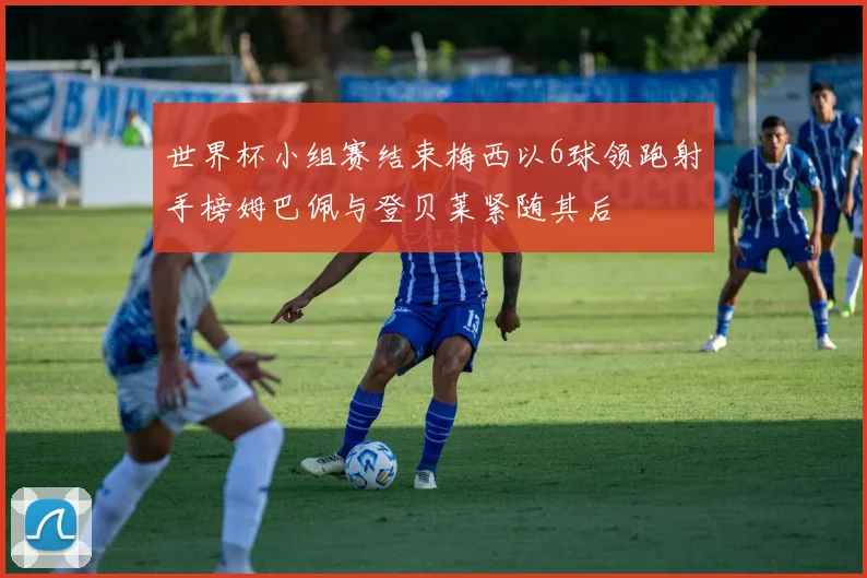 世界杯小组赛结束梅西以6球领跑射手榜姆巴佩与登贝莱紧随其后