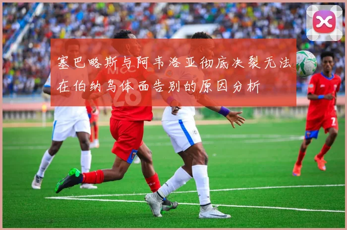 塞巴略斯与阿韦洛亚彻底决裂无法在伯纳乌体面告别的原因分析