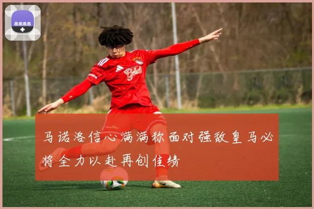 马诺洛信心满满称面对强敌皇马必将全力以赴再创佳绩