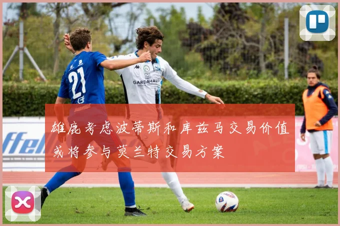 雄鹿考虑波蒂斯和库兹马交易价值或将参与莫兰特交易方案