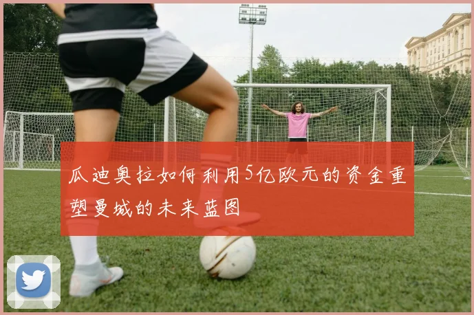 瓜迪奥拉如何利用5亿欧元的资金重塑曼城的未来蓝图