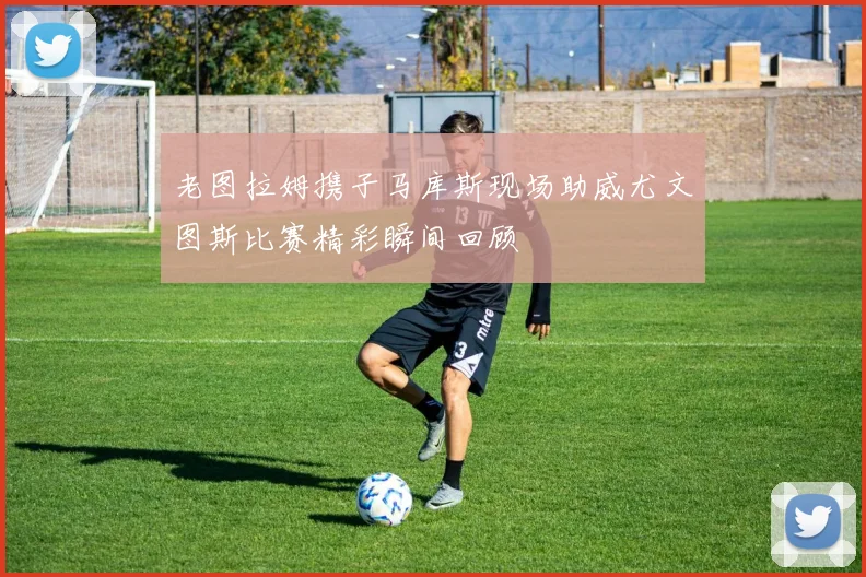 老图拉姆携子马库斯现场助威尤文图斯比赛精彩瞬间回顾