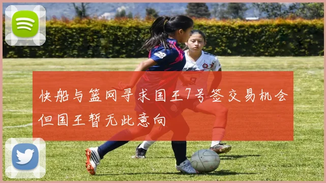 快船与篮网寻求国王7号签交易机会但国王暂无此意向