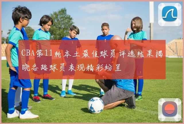 CBA第11轮本土最佳球员评选结果揭晓各路球员表现精彩纷呈