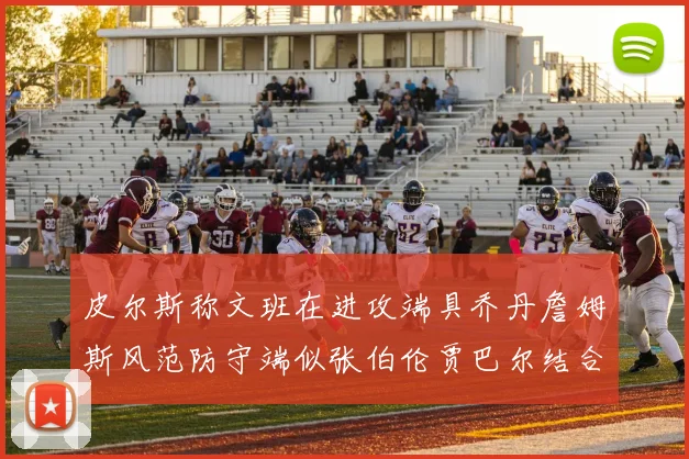 皮尔斯称文班在进攻端具乔丹詹姆斯风范防守端似张伯伦贾巴尔结合