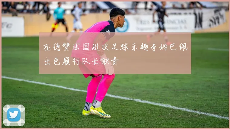 孔德赞法国进攻足球乐趣夸姆巴佩出色履行队长职责