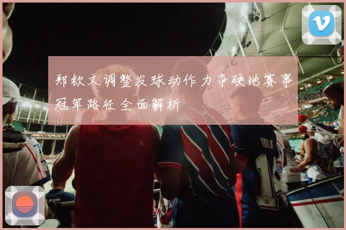 郑钦文调整发球动作力争硬地赛事冠军路径全面解析
