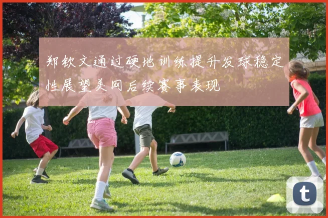 郑钦文通过硬地训练提升发球稳定性展望美网后续赛事表现