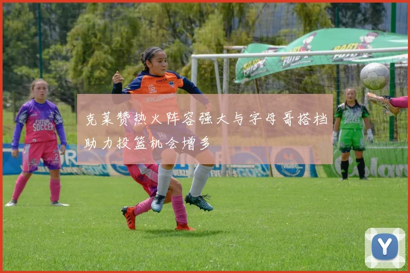 克莱赞热火阵容强大与字母哥搭档助力投篮机会增多