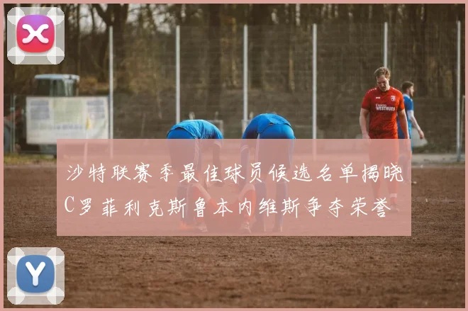 沙特联赛季最佳球员候选名单揭晓C罗菲利克斯鲁本内维斯争夺荣誉