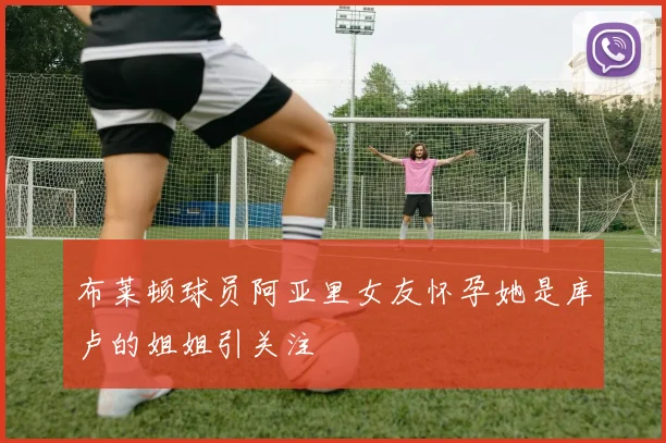 布莱顿球员阿亚里女友怀孕她是库卢的姐姐引关注