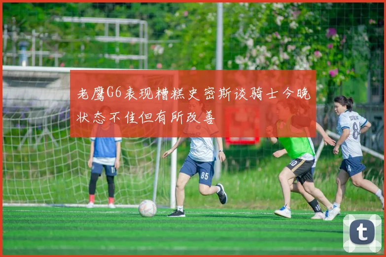 老鹰G6表现糟糕史密斯谈骑士今晚状态不佳但有所改善
