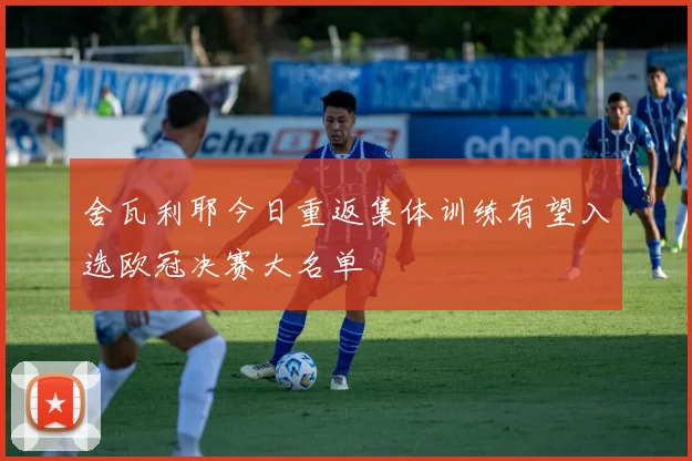 舍瓦利耶今日重返集体训练有望入选欧冠决赛大名单