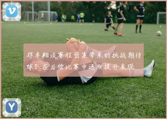 邓卓翔谈赛程密集带来的挑战期待球队在后续比赛中逐渐提升表现