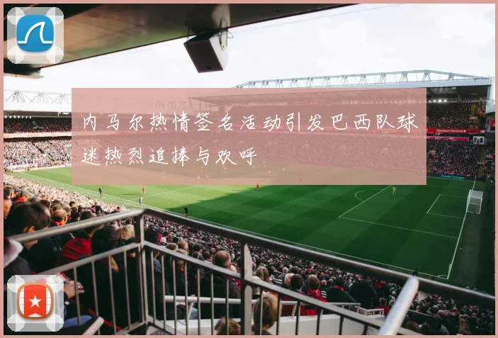 内马尔热情签名活动引发巴西队球迷热烈追捧与欢呼
