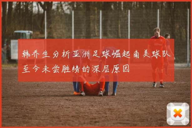 韩乔生分析亚洲足球崛起南美球队至今未尝胜绩的深层原因