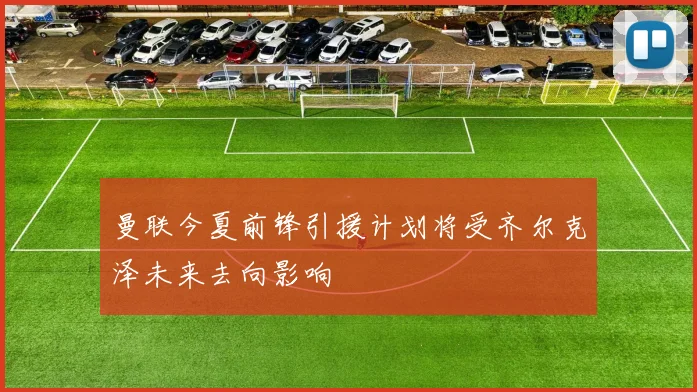 曼联今夏前锋引援计划将受齐尔克泽未来去向影响