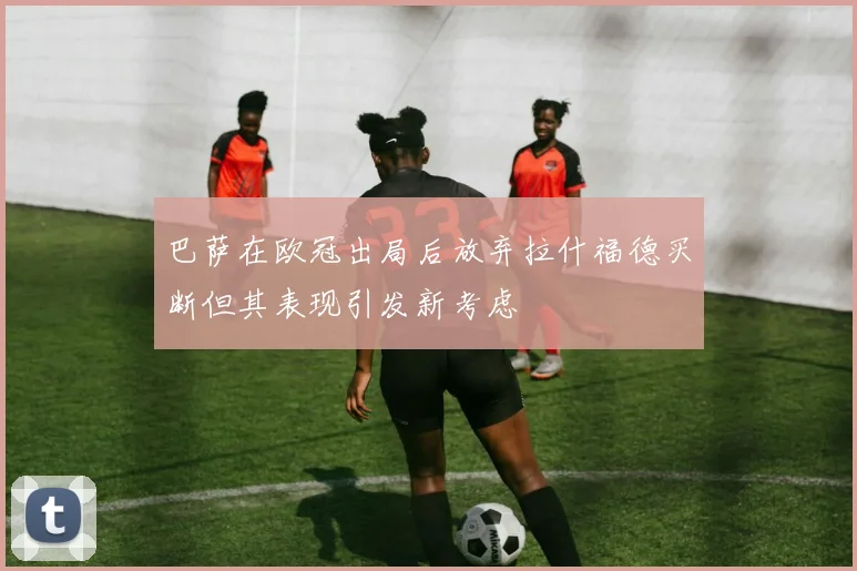 巴萨在欧冠出局后放弃拉什福德买断但其表现引发新考虑