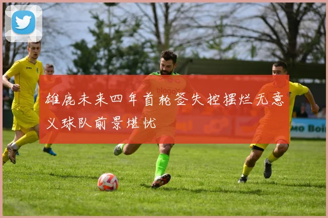 雄鹿未来四年首轮签失控摆烂无意义球队前景堪忧