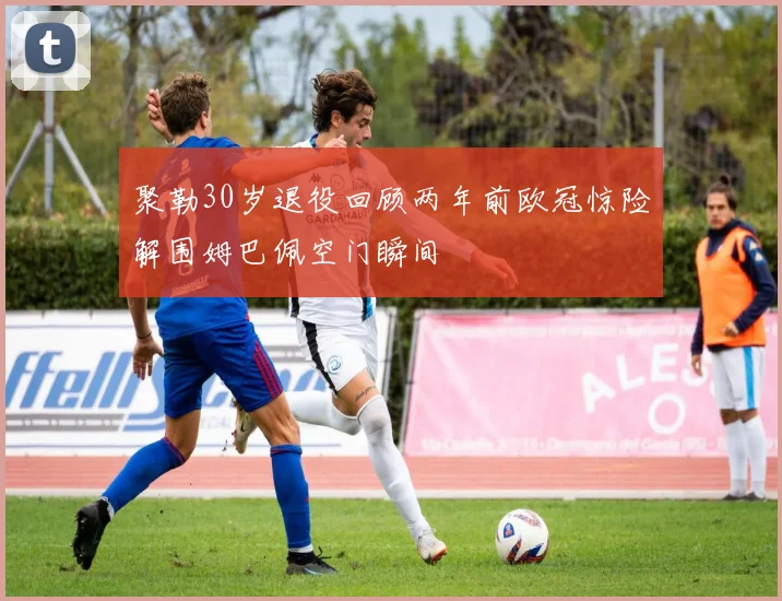 聚勒30岁退役回顾两年前欧冠惊险解围姆巴佩空门瞬间