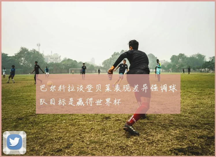 巴尔科拉谈登贝莱表现差异强调球队目标是赢得世界杯