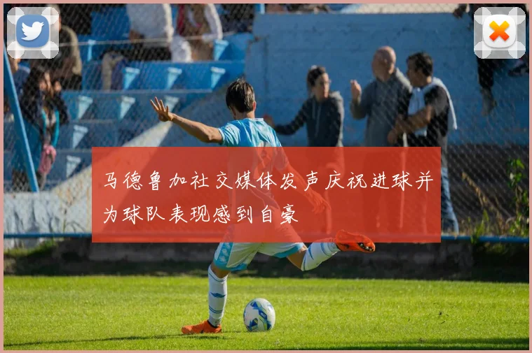 马德鲁加社交媒体发声庆祝进球并为球队表现感到自豪
