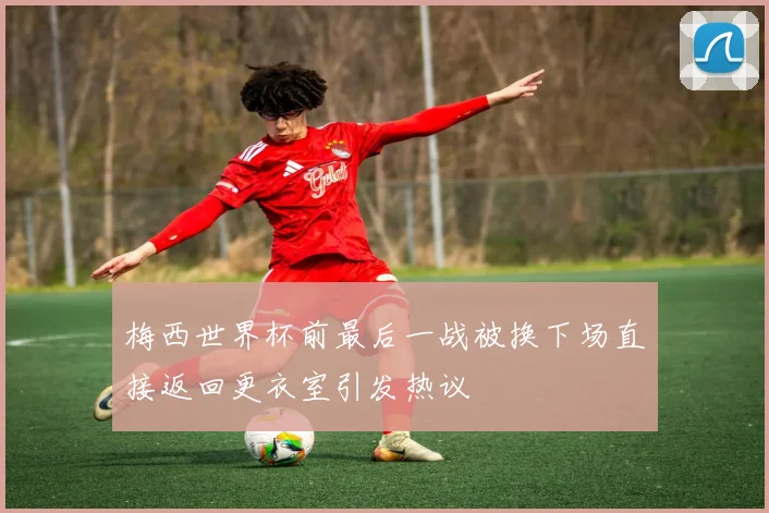 梅西世界杯前最后一战被换下场直接返回更衣室引发热议