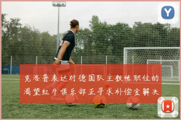 克洛普表达对德国队主教练职位的渴望红牛俱乐部正寻求补偿金解决方案