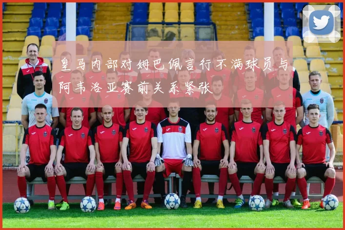 皇马内部对姆巴佩言行不满球员与阿韦洛亚赛前关系紧张