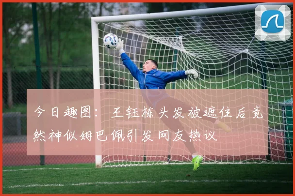 今日趣图：王钰栋头发被遮住后竟然神似姆巴佩引发网友热议