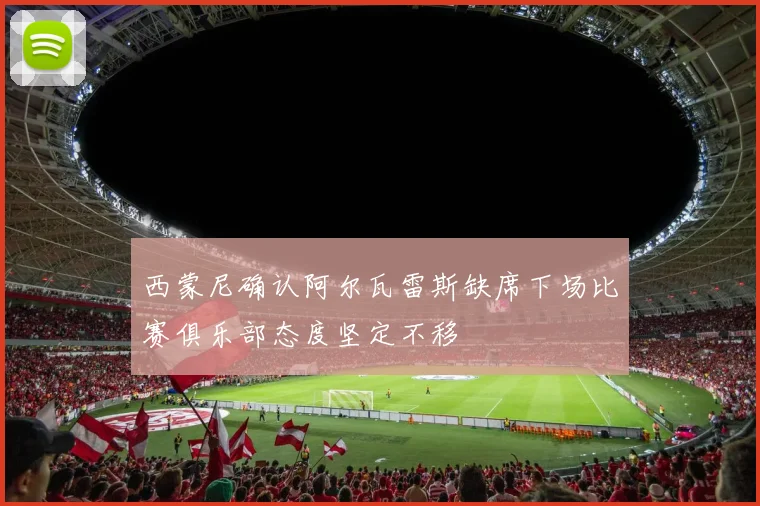 西蒙尼确认阿尔瓦雷斯缺席下场比赛俱乐部态度坚定不移