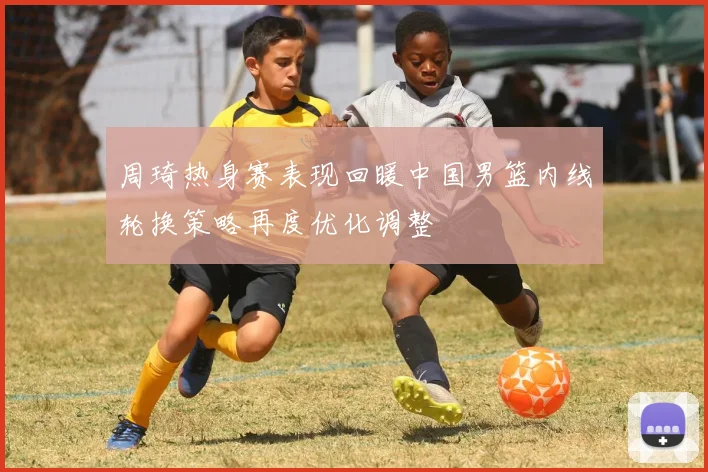 周琦热身赛表现回暖中国男篮内线轮换策略再度优化调整