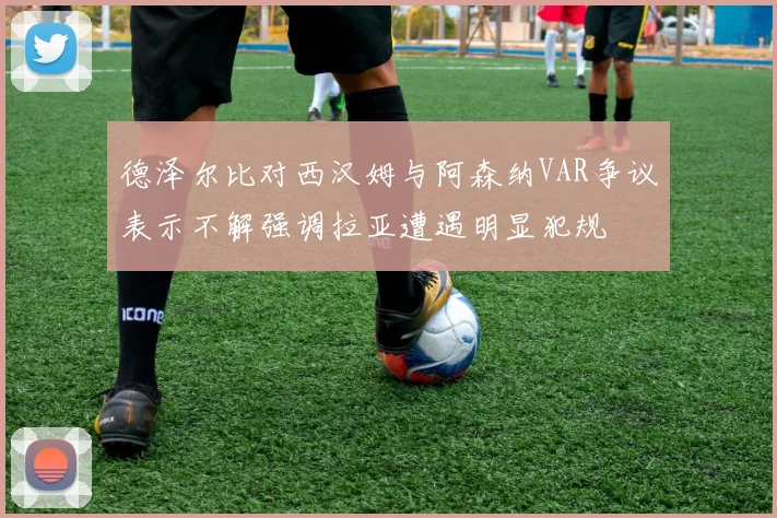德泽尔比对西汉姆与阿森纳VAR争议表示不解强调拉亚遭遇明显犯规