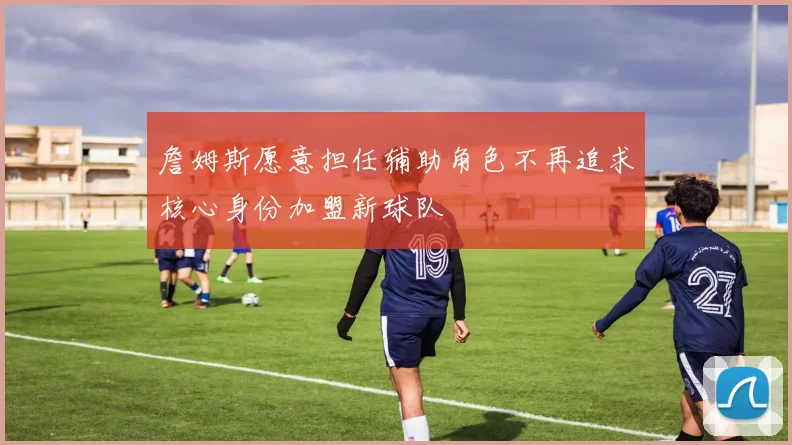 詹姆斯愿意担任辅助角色不再追求核心身份加盟新球队