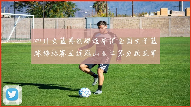 四川女篮再创辉煌夺得全国女子篮球锦标赛五连冠山东江苏分获亚军季军荣誉