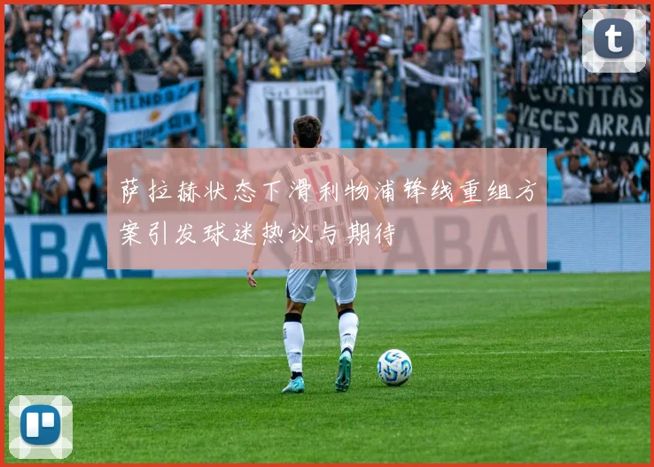 萨拉赫状态下滑利物浦锋线重组方案引发球迷热议与期待