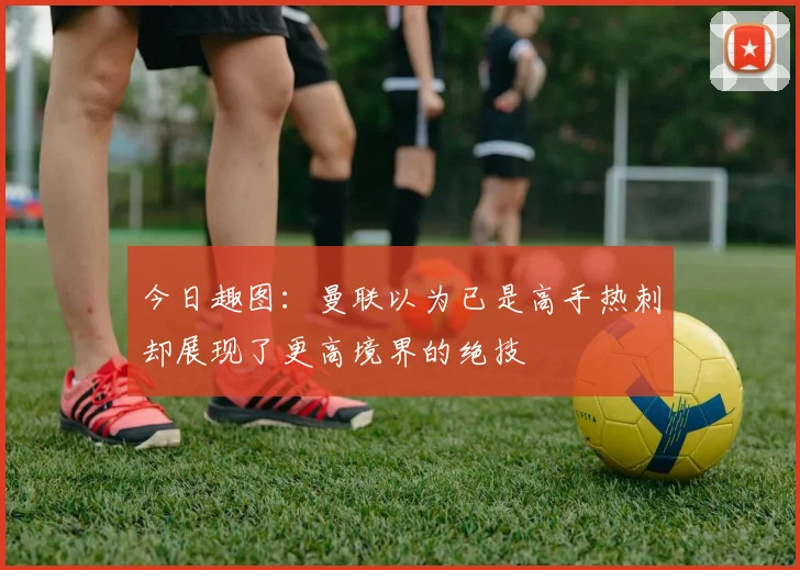 今日趣图:曼联以为已是高手热刺却展现了更高境界的绝技