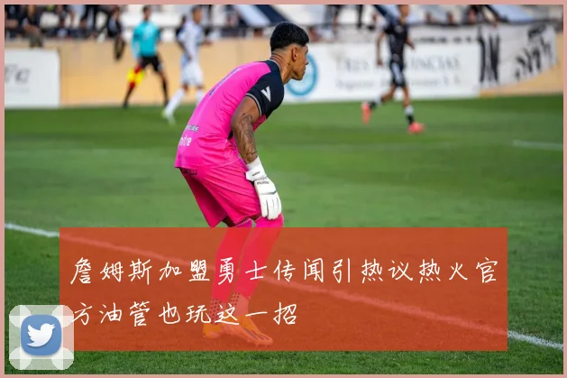 詹姆斯加盟勇士传闻引热议热火官方油管也玩这一招